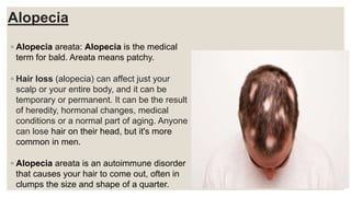 Alopecia
◦ Alopecia areata: Alopecia is the medical
term for bald. Areata means patchy.
◦ Hair loss (alopecia) can affect just your
scalp or your entire body, and it can be
temporary or permanent. It can be the result
of heredity, hormonal changes, medical
conditions or a normal part of aging. Anyone
can lose hair on their head, but it's more
common in men.
◦ Alopecia areata is an autoimmune disorder
that causes your hair to come out, often in
clumps the size and shape of a quarter.
 