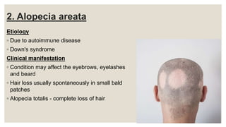2. Alopecia areata
Etiology
◦ Due to autoimmune disease
◦ Down's syndrome
Clinical manifestation
◦ Condition may affect the eyebrows, eyelashes
and beard
◦ Hair loss usually spontaneously in small bald
patches
◦ Alopecia totalis - complete loss of hair
 