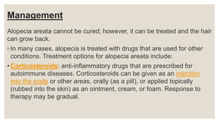 Management
Alopecia areata cannot be cured; however, it can be treated and the hair
can grow back.
◦ In many cases, alopecia is treated with drugs that are used for other
conditions. Treatment options for alopecia areata include:
• Corticosteroids: anti-inflammatory drugs that are prescribed for
autoimmune diseases. Corticosteroids can be given as an injection
into the scalp or other areas, orally (as a pill), or applied topically
(rubbed into the skin) as an ointment, cream, or foam. Response to
therapy may be gradual.
 