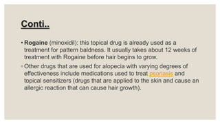 Conti..
• Rogaine (minoxidil): this topical drug is already used as a
treatment for pattern baldness. It usually takes about 12 weeks of
treatment with Rogaine before hair begins to grow.
◦ Other drugs that are used for alopecia with varying degrees of
effectiveness include medications used to treat psoriasis and
topical sensitizers (drugs that are applied to the skin and cause an
allergic reaction that can cause hair growth).
 