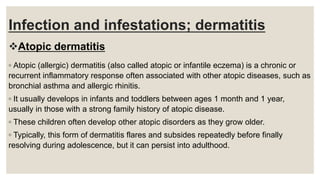 Infection and infestations; dermatitis
Atopic dermatitis
◦ Atopic (allergic) dermatitis (also called atopic or infantile eczema) is a chronic or
recurrent inflammatory response often associated with other atopic diseases, such as
bronchial asthma and allergic rhinitis.
◦ It usually develops in infants and toddlers between ages 1 month and 1 year,
usually in those with a strong family history of atopic disease.
◦ These children often develop other atopic disorders as they grow older.
◦ Typically, this form of dermatitis flares and subsides repeatedly before finally
resolving during adolescence, but it can persist into adulthood.
 