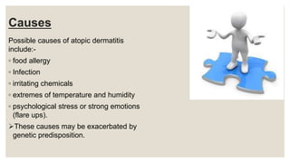 Causes
Possible causes of atopic dermatitis
include:-
◦ food allergy
◦ Infection
◦ irritating chemicals
◦ extremes of temperature and humidity
◦ psychological stress or strong emotions
(flare ups).
These causes may be exacerbated by
genetic predisposition.
 