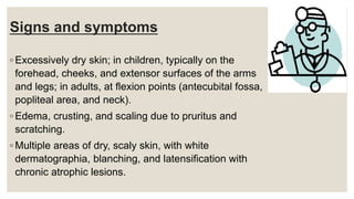 Signs and symptoms
◦ Excessively dry skin; in children, typically on the
forehead, cheeks, and extensor surfaces of the arms
and legs; in adults, at flexion points (antecubital fossa,
popliteal area, and neck).
◦ Edema, crusting, and scaling due to pruritus and
scratching.
◦ Multiple areas of dry, scaly skin, with white
dermatographia, blanching, and latensification with
chronic atrophic lesions.
 