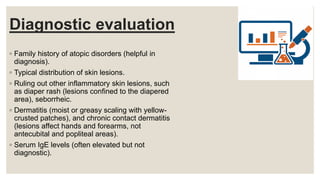 Diagnostic evaluation
◦ Family history of atopic disorders (helpful in
diagnosis).
◦ Typical distribution of skin lesions.
◦ Ruling out other inflammatory skin lesions, such
as diaper rash (lesions confined to the diapered
area), seborrheic.
◦ Dermatitis (moist or greasy scaling with yellow-
crusted patches), and chronic contact dermatitis
(lesions affect hands and forearms, not
antecubital and popliteal areas).
◦ Serum IgE levels (often elevated but not
diagnostic).
 