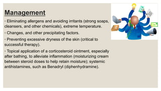 Management
◦ Eliminating allergens and avoiding irritants (strong soaps,
cleansers, and other chemicals), extreme temperature.
◦ Changes, and other precipitating factors.
◦ Preventing excessive dryness of the skin (critical to
successful therapy).
◦ Topical application of a corticosteroid ointment, especially
after bathing, to alleviate inflammation (moisturizing cream
between steroid doses to help retain moisture); systemic
antihistamines, such as Benadryl (diphenhydramine).
 