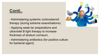 Conti..
◦ Administering systemic corticosteroid
therapy (during extreme exacerbations).
◦ Applying weak tar preparations and
ultraviolet B light therapy to increase
thickness of stratum corneum.
◦ Administering antibiotics (for positive culture
for bacterial agent).
 