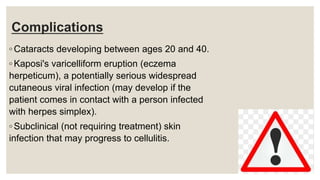Complications
◦ Cataracts developing between ages 20 and 40.
◦ Kaposi's varicelliform eruption (eczema
herpeticum), a potentially serious widespread
cutaneous viral infection (may develop if the
patient comes in contact with a person infected
with herpes simplex).
◦ Subclinical (not requiring treatment) skin
infection that may progress to cellulitis.
 