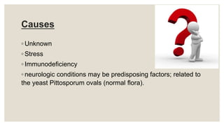 Causes
◦ Unknown
◦ Stress
◦ Immunodeficiency
◦ neurologic conditions may be predisposing factors; related to
the yeast Pittosporum ovals (normal flora).
 
