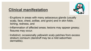 Clinical manifestation
◦ Eruptions in areas with many sebaceous glands (usually
scalp, face, chest, axillae, and groin) and in skin folds .
itching, redness, and
◦ Inflammation of affected areas; lesions may appear greasy;
fissures may occur.
◦ Indistinct, occasionally yellowish scaly patches from excess
stratum corneum (dandruff may be a mild seborrheic
dermatitis).
 