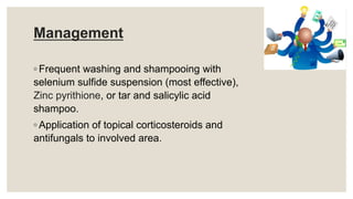 Management
◦ Frequent washing and shampooing with
selenium sulfide suspension (most effective),
Zinc pyrithione, or tar and salicylic acid
shampoo.
◦ Application of topical corticosteroids and
antifungals to involved area.
 