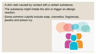 ◦ A skin rash caused by contact with a certain substance.
◦ The substance might irritate the skin or trigger an allergic
reaction.
◦ Some common culprits include soap, cosmetics, fragrances,
jewelry and poison ivy.
 