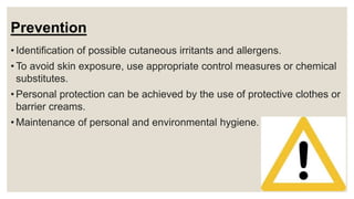Prevention
• Identification of possible cutaneous irritants and allergens.
• To avoid skin exposure, use appropriate control measures or chemical
substitutes.
• Personal protection can be achieved by the use of protective clothes or
barrier creams.
• Maintenance of personal and environmental hygiene.
 