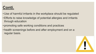 Conti.
• Use of harmful irritants in the workplace should be regulated
• Efforts to raise knowledge of potential allergies and irritants
through education
• promoting safe working conditions and practices
• health screenings before and after employment and on a
regular basis.
 