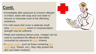Conti.
• Immediately after exposure to a known allergen
or irritant, wash with soap and cool water to
remove or inactivate most of the offending
substance.
• For mild cases that cover a relatively small
area, hydrocortisone cream in nonprescription
strength may be sufficient.
• Weak acid solutions (lemon juice, vinegar) can be
used to counteract the effects of dermatitis
contracted by exposure to basic irritants.
• A barrier cream, such as those containing zinc
oxide (e.g., Desitin, etc.), May help protect the
skin and retain moisture.
 