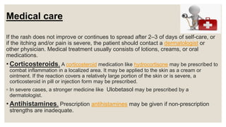 Medical care
If the rash does not improve or continues to spread after 2–3 of days of self-care, or
if the itching and/or pain is severe, the patient should contact a dermatologist or
other physician. Medical treatment usually consists of lotions, creams, or oral
medications.
• Corticosteroids. A corticosteroid medication like hydrocortisone may be prescribed to
combat inflammation in a localized area. It may be applied to the skin as a cream or
ointment. If the reaction covers a relatively large portion of the skin or is severe, a
corticosteroid in pill or injection form may be prescribed.
◦ In severe cases, a stronger medicine like Ulobetasol may be prescribed by a
dermatologist.
• Antihistamines. Prescription antihistamines may be given if non-prescription
strengths are inadequate.
 