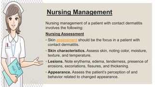 Nursing Management
Nursing management of a patient with contact dermatitis
involves the following:
Nursing Assessment
◦ Skin assessment should be the focus in a patient with
contact dermatitis.
◦ Skin characteristics. Assess skin, noting color, moisture,
texture, and temperature.
◦ Lesions. Note erythema, edema, tenderness, presence of
erosions, excoriations, fissures, and thickening.
◦ Appearance. Assess the patient’s perception of and
behavior related to changed appearance.
 