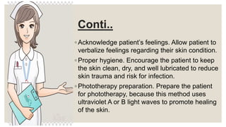 Conti..
◦ Acknowledge patient’s feelings. Allow patient to
verbalize feelings regarding their skin condition.
◦ Proper hygiene. Encourage the patient to keep
the skin clean, dry, and well lubricated to reduce
skin trauma and risk for infection.
◦ Phototherapy preparation. Prepare the patient
for phototherapy, because this method uses
ultraviolet A or B light waves to promote healing
of the skin.
 