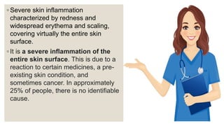 ◦ Severe skin inflammation
characterized by redness and
widespread erythema and scaling,
covering virtually the entire skin
surface.
◦ It is a severe inflammation of the
entire skin surface. This is due to a
reaction to certain medicines, a pre-
existing skin condition, and
sometimes cancer. In approximately
25% of people, there is no identifiable
cause.
 