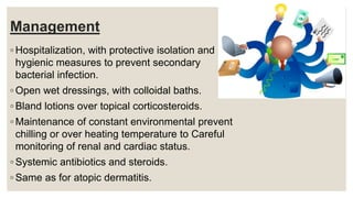 Management
◦ Hospitalization, with protective isolation and
hygienic measures to prevent secondary
bacterial infection.
◦ Open wet dressings, with colloidal baths.
◦ Bland lotions over topical corticosteroids.
◦ Maintenance of constant environmental prevent
chilling or over heating temperature to Careful
monitoring of renal and cardiac status.
◦ Systemic antibiotics and steroids.
◦ Same as for atopic dermatitis.
 