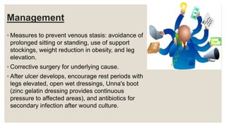 Management
◦ Measures to prevent venous stasis: avoidance of
prolonged sitting or standing, use of support
stockings, weight reduction in obesity, and leg
elevation.
◦ Corrective surgery for underlying cause.
◦ After ulcer develops, encourage rest periods with
legs elevated, open wet dressings, Unna's boot
(zinc gelatin dressing provides continuous
pressure to affected areas), and antibiotics for
secondary infection after wound culture.
 