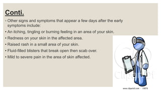 Conti.
◦ Other signs and symptoms that appear a few days after the early
symptoms include:
• An itching, tingling or burning feeling in an area of your skin.
• Redness on your skin in the affected area.
• Raised rash in a small area of your skin.
• Fluid-filled blisters that break open then scab over.
• Mild to severe pain in the area of skin affected.
 