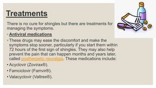 Treatments
There is no cure for shingles but there are treatments for
managing the symptoms.
◦ Antiviral medications
◦ These drugs may ease the discomfort and make the
symptoms stop sooner, particularly if you start them within
72 hours of the first sign of shingles. They may also help
prevent the pain that can happen months and years later,
called postherpetic neuralgia. These medications include:
• Acyclovir (Zovirax®).
• Famciclovir (Famvir®).
• Valacyclovir (Valtrex®).
 