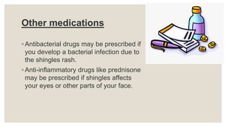 Other medications
◦ Antibacterial drugs may be prescribed if
you develop a bacterial infection due to
the shingles rash.
◦ Anti-inflammatory drugs like prednisone
may be prescribed if shingles affects
your eyes or other parts of your face.
 
