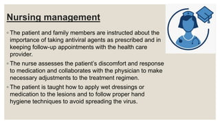 Nursing management
◦ The patient and family members are instructed about the
importance of taking antiviral agents as prescribed and in
keeping follow-up appointments with the health care
provider.
◦ The nurse assesses the patient’s discomfort and response
to medication and collaborates with the physician to make
necessary adjustments to the treatment regimen.
◦ The patient is taught how to apply wet dressings or
medication to the lesions and to follow proper hand
hygiene techniques to avoid spreading the virus.
 