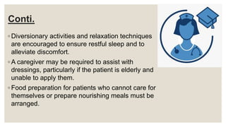 Conti.
◦ Diversionary activities and relaxation techniques
are encouraged to ensure restful sleep and to
alleviate discomfort.
◦ A caregiver may be required to assist with
dressings, particularly if the patient is elderly and
unable to apply them.
◦ Food preparation for patients who cannot care for
themselves or prepare nourishing meals must be
arranged.
 