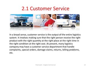 2.1 Customer Service



In a broad sense, customer service is the output of the entire logistics
system. It involves making sure that the right person receive the right
product with the right quantity at the right place at the right time in
the right condition at the right cost. At present, many logistics
company may have a customer service department that handle
complaints, special orders, damage claims, returns, billing problems,
etc.



                          Y.Serroukh – Anglais Commercial                  13
 