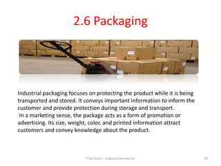 2.6 Packaging




Industrial packaging focuses on protecting the product while it is being
transported and stored. It conveys important information to inform the
customer and provide protection during storage and transport.
 In a marketing sense, the package acts as a form of promotion or
advertising. Its size, weight, color, and printed information attract
customers and convey knowledge about the product.



                           Y.Serroukh – Anglais Commercial                 18
 