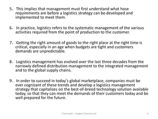 5．This implies that management must first understand what hose
  requirements are before a logistics strategy can be developed and
  implemented to meet them.

6．In practice, logistics refers to the systematic management of the various
  activities required from the point of production to the customer.

7．Getting the right amount of goods to the right place at the right time is
  critical, especially in an age when budgets are tight and customers
  demands are unpredictable.

8．Logistics management has evolved over the last three decades from the
  narrowly defined distribution management to the integrated management
  and to the global supply chains.

9．In order to succeed in today’s global marketplace, companies must be
  ever cognizant of these trends and develop a logistics management
  strategy that capitalizes on the best-of-breed technology solution available
  today, so that they can meet the demands of their customers today and be
  well prepared for the future.


                             Y.Serroukh – Anglais Commercial                  6
 