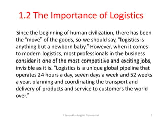 1.2 The Importance of Logistics
Since the beginning of human civilization, there has been
the “move” of the goods, so we should say, “logistics is
anything but a newborn baby.” However, when it comes
to modern logistics, most professionals in the business
consider it one of the most competitive and exciting jobs,
invisible as it is. “Logistics is a unique global pipeline that
operates 24 hours a day, seven days a week and 52 weeks
a year, planning and coordinating the transport and
delivery of products and service to customers the world
over.”


                     Y.Serroukh – Anglais Commercial          7
 