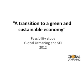 “A transition to a green and
   sustainable economy”
         Feasibility study
     Global Utmaning and SEI
              2012
 