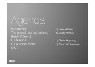 Agenda
                  Introduc)on 
Introduction 
 
 
 
 
 
 
by James Kelway
            
The overall user experience 
 
by Jeppe Henckel
Break (15min.)
UX & Apps 
 
 
 
 
 
 
 
by Tobias Høgsberg
UX & Social media 
 
 
 
 
by Rune Leth Andersen
Q&A 
 
 
 

 