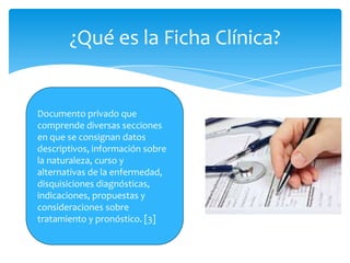 ¿Qué es la Ficha Clínica?


Documento privado que
comprende diversas secciones
en que se consignan datos
descriptivos, información sobre
la naturaleza, curso y
alternativas de la enfermedad,
disquisiciones diagnósticas,
indicaciones, propuestas y
consideraciones sobre
tratamiento y pronóstico. [3]
 
