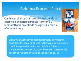 Reforma Procesal Penal

Cambio en el Sistema Procesal Penal, donde se
estableció un sistema gradual (territorial y
temporal) para su entrada en vigencia desde el
año 2000 al 2005



   El nuevo sistema procesal penal tiene por objeto
   concretar los ideales de una justicia que resuelva los
   conflictos penales en forma rápida, eficiente,
   transparente, imparcial, accesible y con respeto a los
   derechos fundamentales de las personas.[5]
 
