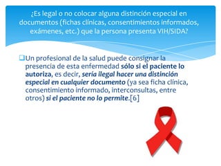 ¿Es legal o no colocar alguna distinción especial en
documentos (fichas clínicas, consentimientos informados,
   exámenes, etc.) que la persona presenta VIH/SIDA?


Un profesional de la salud puede consignar la
 presencia de esta enfermedad sólo si el paciente lo
 autoriza, es decir, sería ilegal hacer una distinción
 especial en cualquier documento (ya sea ficha clínica,
 consentimiento informado, interconsultas, entre
 otros) si el paciente no lo permite.[6]
 