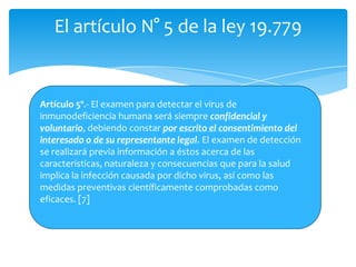 El artículo N° 5 de la ley 19.779


Artículo 5º.- El examen para detectar el virus de
inmunodeficiencia humana será siempre confidencial y
voluntario, debiendo constar por escrito el consentimiento del
interesado o de su representante legal. El examen de detección
se realizará previa información a éstos acerca de las
características, naturaleza y consecuencias que para la salud
implica la infección causada por dicho virus, así como las
medidas preventivas científicamente comprobadas como
eficaces. [7]
 