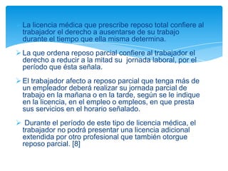  La licencia médica que prescribe reposo total confiere al
  trabajador el derecho a ausentarse de su trabajo
  durante el tiempo que ella misma determina.
 La que ordena reposo parcial confiere al trabajador el
  derecho a reducir a la mitad su jornada laboral, por el
  período que ésta señala.
 El trabajador afecto a reposo parcial que tenga más de
  un empleador deberá realizar su jornada parcial de
  trabajo en la mañana o en la tarde, según se le indique
  en la licencia, en el empleo o empleos, en que presta
  sus servicios en el horario señalado.
 Durante el período de este tipo de licencia médica, el
 trabajador no podrá presentar una licencia adicional
 extendida por otro profesional que también otorgue
 reposo parcial. [8]
 
