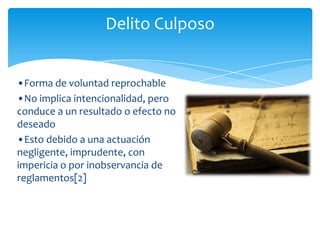 Delito Culposo


•Forma de voluntad reprochable
•No implica intencionalidad, pero
conduce a un resultado o efecto no
deseado
•Esto debido a una actuación
negligente, imprudente, con
impericia o por inobservancia de
reglamentos[2]
 