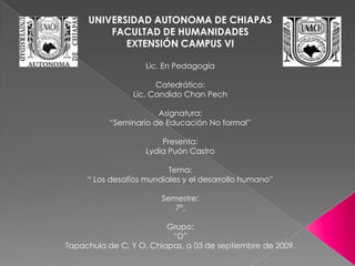 UNIVERSIDAD AUTONOMA DE CHIAPAS FACULTAD DE HUMANIDADES EXTENSIÓN CAMPUS VI Lic. En Pedagogía Catedrático: Lic. Candido Chan Pech Asignatura: “Seminario de Educación No formal” Presenta: Lydia Puón Castro Tema: “ Los desafíos mundiales y el desarrollo humano” Semestre: 7º. Grupo: “D” Tapachula de C. Y O. Chiapas, a 03 de septiembre de 2009. 