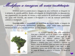Diversos motivos podem levar a imagem de uma instituição ao desgaste ou à antipatia da opinião pública, desde a divulgação de irregularidades ou descontroles nas organizações em questão ou mesmo a total ausência de justificativas à sociedade nas quais está inserida, até mesmo a divulgação e o uso de material publicitário contrário à instituição.  Surgindo então, a necessidade de modificar, de algum modo, a imagem da instituição, a propaganda institucional geralmente surge como uma importante ferramenta neste processo de retomada de uma imagem positiva.  O exemplo exposto, uma peça publicitária feita para o BNDES, serviu de tentativa para melhorar a opinião pública sobre o BNDES como lugar de má administração do dinheiro público, de órgão governamental sem importância ou utilidade. Para resgatar a simpatia para com o BNDES e reforçar no Brasil a ideia do BNDES como um banco que investe no país e está estreitamente ligado à área rural. A peça publicitária mostra uma árvore cuja copa tem o formato do mapa do Brasil, e embaixo os dizeres: "O Brasil dá pé".  