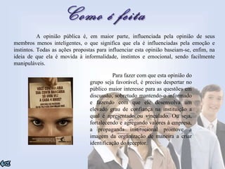 A opinião pública é, em maior parte, influenciada pela opinião de seus membros menos inteligentes, o que significa que ela é influenciadas pela emoção e instintos. Todas as ações propostas para influenciar esta opinião baseiam-se, enfim, na ideia de que ela é movida à informalidade, instintos e emocional, sendo facilmente manipuláveis.  Para fazer com que esta opinião do grupo seja favorável, é preciso despertar no público maior interesse para as questões em discussão, sobretudo mantendo-o informado e fazendo com que ele desenvolva um elevado grau de confiança na instituição a qual é apresentado ou vinculado. Ou seja, fortalecendo e agregando valores à empresa, a propaganda institucional promove a imagem da organização de maneira a criar identificação do receptor. 