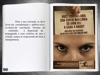 Para a sua execução se deve levar em  consideração o  público-alvo, os meios de  veiculação,  formato  do  conteúdo,  a disposição da propaganda e seus critérios de arte e criação, nunca se esquecendo da ética e transparência.   