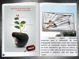 Existem alguns elementos essenciais para a elaboração de uma propaganda institucional, como uma imagem símbolo da instituição (marca identidade), um texto elucidativo que foca os valores, a missão e a visão, além de uma assinatura que represente a empresa, seja um logo ou slogan. 