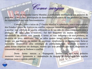 Antes da Segunda Guerra Mundial, a publicidade restringia-se aos anúncios de produtos,  com a clara  preocupação de demonstrar a eficiência de tais produtos por meio de explicações sobre seus funcionamentos.  Contudo,  com o início da 2ª Guerra Mundial e, sobretudo, com o engajamento dos Estados Unidos da América no conflito, o parque industrial americano foi convocado a auxiliar  nos  esforços de  guerra, utilizando-se de sua mão-de-obra e maquinaria para a produção  de  itens  para  o  exército.  Tal  fato  despertou  em  muitos  empresários  a necessidade  de  manter  suas  marcas, o  nome  de suas  indústrias e de seus produtos, na memória  do  povo  americano.  Não  se  sabia  quanto  tempo  iria durar a guerra e, neste tempo  em  que marcas  ou  nomes  de  empresas  simplesmente desapareceriam, fazia-se necessário  desenvolver  uma  estratégia  de  publicidade  que  ajudasse  a manter o nome destas empresas em destaque, mesmo que seus produtos não mais chegassem ao consumidor até que se findasse o conflito.  Desta  forma  nasceu  a  Propaganda  Institucional, que neste primeiro momento visava  justamente a  manutenção da imagem já conquistada por aquelas empresas junto à opinião pública.  