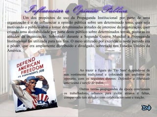 Um dos propósitos do uso da Propaganda Institucional por parte de uma organização é o de influenciar a opinião pública sobre um determinado tema, quer seja motivando o público-alvo a tomar determinadas atitudes de interesse da organização, quer criando uma aceitabilidade por parte deste público sobre determinados temas, posturas ou atitudes da organização. Sobretudo durante a Segunda Guerra Mundial a Propaganda Institucional foi utilizada para tais fins. O meio utilizado por excelência neste período era o pôster, que era amplamente distribuído e divulgado, sobretudo nos Estados Unidos da América. Ao trazer a figura do 'Tio Sam' despindo-se de sua vestimenta tradicional e colocando um uniforme de operário, com os seguintes dizeres:  Defender a liberdade americana é tarefa de todos .  Outras tantas propagandas da época conclamam os trabalhadores urbanos para evitar atrasos e faltas, comparando tais atitudes com colaboracionismo e traição.  