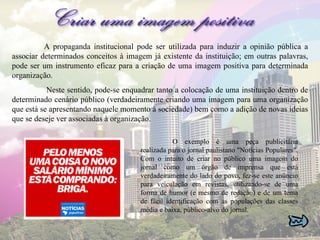 A propaganda institucional pode ser utilizada para induzir a opinião pública a associar determinados conceitos à imagem já existente da instituição; em outras palavras, pode ser um instrumento eficaz para a criação de uma imagem positiva para determinada organização.   Neste sentido, pode-se enquadrar tanto a colocação de uma instituição dentro de determinado cenário público (verdadeiramente criando uma imagem para uma organização que está se apresentando naquele momento à sociedade) bem como a adição de novas ideias que se deseje ver associadas à organização. O exemplo é uma peça publicitária realizada para o jornal paulistano "Notícias Populares". Com o intuito de criar no público uma imagem do jornal como um órgão de imprensa que está verdadeiramente do lado do povo, fez-se este anúncio para veiculação em revistas, utilizando-se de uma forma de humor (e mesmo de redação) e de um tema de fácil identificação com as populações das classes média e baixa, público-alvo do jornal.  