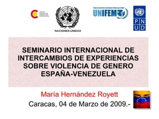 SEMINARIO INTERNACIONAL DE INTERCAMBIOS DE EXPERIENCIAS SOBRE VIOLENCIA DE GENERO ESPAÑA-VENEZUELA María Hernández Royett Caracas, 04 de Marzo de 2009.- 